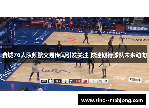 费城76人队频繁交易传闻引发关注 球迷期待球队未来动向