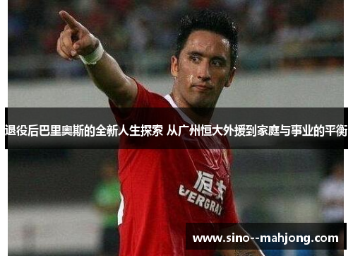 退役后巴里奥斯的全新人生探索 从广州恒大外援到家庭与事业的平衡