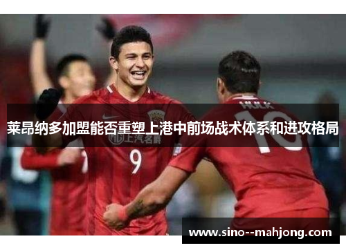 莱昂纳多加盟能否重塑上港中前场战术体系和进攻格局