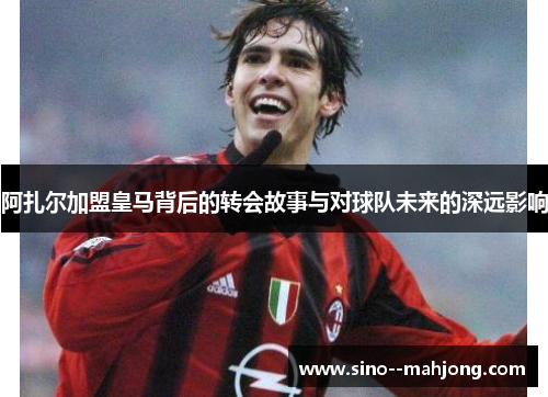 阿扎尔加盟皇马背后的转会故事与对球队未来的深远影响 阿扎尔加盟皇马背后的转会故事与对球队未来的深远影响