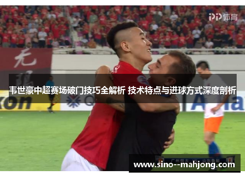 韦世豪中超赛场破门技巧全解析 技术特点与进球方式深度剖析 韦世豪中超赛场破门技巧全解析 技术特点与进球方式深度剖析